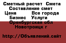 Сметный расчет. Смета. Составление смет › Цена ­ 500 - Все города Бизнес » Услуги   . Оренбургская обл.,Новотроицк г.